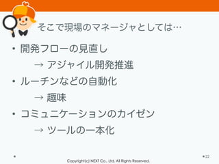 Copyright(c) NEXT Co., Ltd. All Rights Reserved.
そこで現場のマネージャとしては…
• 開発フローの見直し
→ アジャイル開発推進
• ルーチンなどの自動化
→ 趣味
• コミュニケーションのカイゼン
→ ツールの一本化
22
 