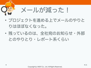 Copyright(c) NEXT Co., Ltd. All Rights Reserved.
メールが減った！
• プロジェクトを進める上でメールのやりと
りはほぼなくなった。
• 残っているのは、全社宛のお知らせ・外部
とのやりとり・レポート系くらい
28
 