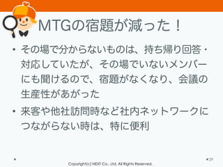 Copyright(c) NEXT Co., Ltd. All Rights Reserved.
MTGの宿題が減った！
• その場で分からないものは、持ち帰り回答・
対応していたが、その場でいないメンバー
にも聞けるので、宿題がなくなり、会議の
生産性があがった
• 来客や他社訪問時など社内ネットワークに
つながらない時は、特に便利
29
 