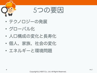 Copyright(c) NEXT Co., Ltd. All Rights Reserved.
5つの要因
• テクノロジーの発展
• グローバル化
• 人口構成の変化と長寿化
• 個人、家族、社会の変化
• エネルギーと環境問題
47
 