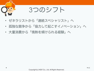 Copyright(c) NEXT Co., Ltd. All Rights Reserved.
3つのシフト
• ゼネラリストから「連続スペシャリスト」へ
• 孤独な競争から「協力して起こすイノベーション」へ
• 大量消費から「情熱を傾けられる経験」へ
48
 