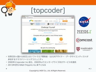Copyright(c) NEXT Co., Ltd. All Rights Reserved.
[topcoder]
51
• 世界220ヶ国から60万人のソフトウエア開発者・UI/UXデザイナー・データサイエンティストが
参加するクラウドソーシングコミュニティ
• 2000年にtopcoder Inc.設立、2002年よりエンタープライズ向けサービスを提供
• 2013年9月にM&AでAppirio Inc.傘下となる
 