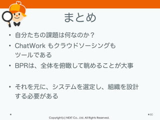 Copyright(c) NEXT Co., Ltd. All Rights Reserved.
まとめ
• 自分たちの課題は何なのか？
• ChatWork もクラウドソーシングも 
ツールである
• BPRは、全体を俯瞰して眺めることが大事
!
• それを元に、システムを選定し、組織を設計 
する必要がある
80
 