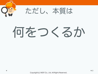 Copyright(c) NEXT Co., Ltd. All Rights Reserved.
ただし、本質は
何をつくるか
81
 