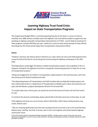 © 2014 The American Road & Transportation Builders Association (ARTBA). All rights reserved. No part of this document may be
reproduced or transmitted in any form or by any means, electronic, mechanical, photocopying, recording, or otherwise, without prior written
permission of ARTBA.
Looming Highway Trust Fund Crisis:
Impact on State Transportation Programs
The Congressional Budget Office is currently projecting that due to the latest in a series of revenue
shortfalls since 2008, without remedial action the Highway Trust Fund will be unable to support any new
spending on highway and public transportation improvements in FY 2015. Current federal investment in
these programs exceeds $50 billion per year. Below are a series of news article excerpts of state officials
describing how this threat would impact their transportation improvement efforts.
Alaska:
“Alaskans' notorious self-reliance doesn't extend to our roads, where we rely on the federal government
to pay the bulk of the bills for constructing and reconstructing the highways and byways of the 49th
state.
That dependence could trigger disruptions in Alaska transportation projects. Due to gridlock in the U.S.
Congress, funding for the highway trust fund is in jeopardy, threatening payments to states for an array
of transportation projects.”
“Alaska has budgeted for $1.2 billion in transportation capital projects in the next fiscal year, with more
than 83 percent ($1 billion) funded by the feds.”
“The Alaska Department of Transportation and Public Facilities bids out federally funded projects and
then submits bills to the U.S. Department of Transportation as billable work is done and contractors are
paid, said Jeff Ottesen, program development director for the state DOT.
‘If a project takes two or three years, we would not see the full amount of funds until the final month,’
he said.
To minimize the amounts outstanding, Alaska submits bills to the feds every two or three days, he said.
If the highway trust fund runs out of money, which it did briefly in 2011, those reimbursements may
vanish, Ottesen said.”
“‘We are receiving significantly more than we're putting into the trust fund, as far as the local fuel taxes
Alaskans pay,’ said Rep. Sam Kito, D-Juneau, who is also a civil engineer and closely watches highway
construction issues.
 