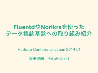 FluentdやNorikraを使った
データ集約基盤への取り組み紹介
Hadoop Conference Japan 2014 LT
添田健輔 そえだけんすけ
 