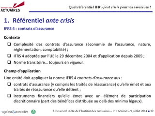 Quel référentiel IFRS post crisis pour les assureurs ?
Université d’été de l’Institut des Actuaires – P. Thérond – 9 juillet 2014 ■ 12
1. Référentiel ante crisis
IFRS 4 : contrats d’assurance
Contexte
 Complexité des contrats d’assurance (économie de l’assurance, nature,
réglementation, comptabilité) ;
 IFRS 4 adoptée par l’UE le 29 décembre 2004 et d’application depuis 2005 ;
 Norme transitoire… toujours en vigueur.
Champ d’application
Une entité doit appliquer la norme IFRS 4 contrats d’assurance aux :
 contrats d'assurance (y compris les traités de réassurance) qu'elle émet et aux
traités de réassurance qu'elle détient ;
 instruments financiers qu'elle émet avec un élément de participation
discrétionnaire (part des bénéfices distribuée au delà des minima légaux).
 