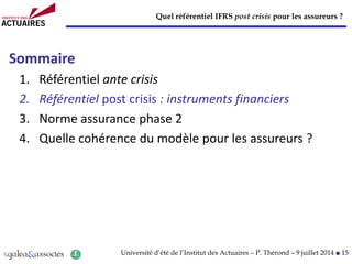 Quel référentiel IFRS post crisis pour les assureurs ?
Université d’été de l’Institut des Actuaires – P. Thérond – 9 juillet 2014 ■ 15
Sommaire
1. Référentiel ante crisis
2. Référentiel post crisis : instruments financiers
3. Norme assurance phase 2
4. Quelle cohérence du modèle pour les assureurs ?
 