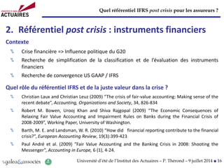 Quel référentiel IFRS post crisis pour les assureurs ?
Université d’été de l’Institut des Actuaires – P. Thérond – 9 juillet 2014 ■ 16
2. Référentiel post crisis : instruments financiers
Contexte
Crise financière => Influence politique du G20
Recherche de simplification de la classification et de l’évaluation des instruments
financiers
Recherche de convergence US GAAP / IFRS
Quel rôle du référentiel IFRS et de la juste valeur dans la crise ?
Christian Laux and Christian Leuz (2009) “The crisis of fair-value accounting: Making sense of the
recent debate”, Accounting, Organizations and Society, 34, 826-834
Robert M. Bowen, Urooj Khan and Shiva Rajgopal (2009) “The Economic Consequences of
Relaxing Fair Value Accounting and Impairment Rules on Banks during the Financial Crisis of
2008-2009”, Working Paper, University of Washington.
Barth, M. E. and Landsman, W. R. (2010) “How did financial reporting contribute to the financial
crisis?”, European Accounting Review, 19(3):399-423
Paul André et al. (2009) “Fair Value Accounting and the Banking Crisis in 2008: Shooting the
Messenger”, Accounting in Europe, 6 (1), 4-24.
 