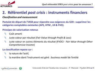 Quel référentiel IFRS post crisis pour les assureurs ?
Université d’été de l’Institut des Actuaires – P. Thérond – 9 juillet 2014 ■ 18
2. Référentiel post crisis : instruments financiers
Classification and measurement
Postulat de départ de l’IASB pour répondre aux exigences du G20 : supprimer les
catégories comptables existantes (AFS, HTM , LR & FVO).
Principes de valorisation retenus
Coût amorti
Juste valeur par résultat (Fair Value through Profit & Loss)
Juste valeur en autres éléments du résultat (FVOCI - Fair Value through Other
Comprehensive Income)
La classification repose sur :
la nature de l’actif,
la manière dont l’instrument est géré : business model de l’entité
 