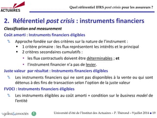 Quel référentiel IFRS post crisis pour les assureurs ?
Université d’été de l’Institut des Actuaires – P. Thérond – 9 juillet 2014 ■ 19
2. Référentiel post crisis : instruments financiers
Classification and measurement
Coût amorti : Instruments financiers éligibles
Approche fondée sur des critères sur la nature de l’instrument :
 1 critère primaire : les flux représentent les intérêts et le principal
 2 critères secondaires cumulatifs :
• les flux contractuels doivent être déterminables ; et
• l’instrument financier n’a pas de levier.
Juste valeur par résultat : Instruments financiers éligibles
Les instruments financiers qui ne sont pas disponibles à la vente ou qui sont
détenus à des fins de transaction selon l’option de la juste valeur
FVOCI : Instruments financiers éligibles
Les instruments éligibles au coût amorti + condition sur le business model de
l’entité
 
