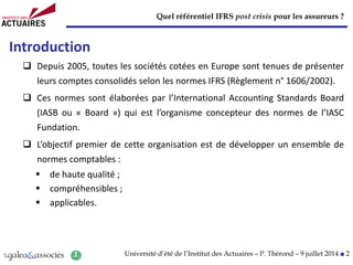 Quel référentiel IFRS post crisis pour les assureurs ?
Université d’été de l’Institut des Actuaires – P. Thérond – 9 juillet 2014 ■ 2
Introduction
 Depuis 2005, toutes les sociétés cotées en Europe sont tenues de présenter
leurs comptes consolidés selon les normes IFRS (Règlement n° 1606/2002).
 Ces normes sont élaborées par l’International Accounting Standards Board
(IASB ou « Board ») qui est l’organisme concepteur des normes de l’IASC
Fundation.
 L’objectif premier de cette organisation est de développer un ensemble de
normes comptables :
 de haute qualité ;
 compréhensibles ;
 applicables.
 