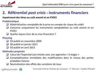 Quel référentiel IFRS post crisis pour les assureurs ?
Université d’été de l’Institut des Actuaires – P. Thérond – 9 juillet 2014 ■ 21
2. Référentiel post crisis : instruments financiers
Impairment des titres au coût amorti et en FVOCI
Problématique
 Matérialisation comptable de la prise en compte du risque de crédit
 Concerne uniquement les instruments comptabilisés au coût amorti et en
FVOCI
 Quelles leçons tirer de la crise financière ?
Planning
 ED publié en novembre 2009
 SD publié en janvier 2011
 ED publié en avril 2013
Méthodes proposée
 Calcul de l’Expected Loss initiale avec une approche « 3-stages »
 Comptabilisation immédiate des modifications dans le niveau des pertes
probables futures
 Neutralisation des effets des variations de taux
 