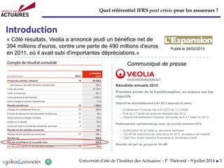 Quel référentiel IFRS post crisis pour les assureurs ?
Université d’été de l’Institut des Actuaires – P. Thérond – 9 juillet 2014 ■ 3
Introduction
Communiqué de presse
« Côté résultats, Veolia a annoncé jeudi un bénéfice net de
394 millions d'euros, contre une perte de 490 millions d'euros
en 2011, où il avait subi d'importantes dépréciations.»
Publié le 28/02/2013
 