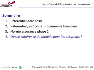 Quel référentiel IFRS post crisis pour les assureurs ?
Université d’été de l’Institut des Actuaires – P. Thérond – 9 juillet 2014 ■ 30
Sommaire
1. Référentiel ante crisis
2. Référentiel post crisis : instruments financiers
3. Norme assurance phase 2
4. Quelle cohérence du modèle pour les assureurs ?
 