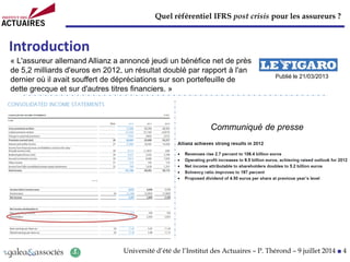 Quel référentiel IFRS post crisis pour les assureurs ?
Université d’été de l’Institut des Actuaires – P. Thérond – 9 juillet 2014 ■ 4
Introduction
Communiqué de presse
« L'assureur allemand Allianz a annoncé jeudi un bénéfice net de près
de 5,2 milliards d'euros en 2012, un résultat doublé par rapport à l'an
dernier où il avait souffert de dépréciations sur son portefeuille de
dette grecque et sur d'autres titres financiers. »
…
Publié le 21/03/2013
 