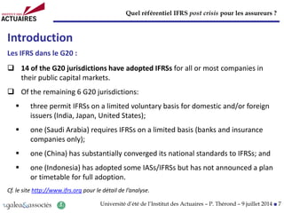Quel référentiel IFRS post crisis pour les assureurs ?
Université d’été de l’Institut des Actuaires – P. Thérond – 9 juillet 2014 ■ 7
Introduction
Les IFRS dans le G20 :
 14 of the G20 jurisdictions have adopted IFRSs for all or most companies in
their public capital markets.
 Of the remaining 6 G20 jurisdictions:
 three permit IFRSs on a limited voluntary basis for domestic and/or foreign
issuers (India, Japan, United States);
 one (Saudi Arabia) requires IFRSs on a limited basis (banks and insurance
companies only);
 one (China) has substantially converged its national standards to IFRSs; and
 one (Indonesia) has adopted some IASs/IFRSs but has not announced a plan
or timetable for full adoption.
Cf. le site http://www.ifrs.org pour le détail de l’analyse.
 