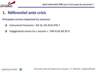 Quel référentiel IFRS post crisis pour les assureurs ?
Université d’été de l’Institut des Actuaires – P. Thérond – 9 juillet 2014 ■ 9
1. Référentiel ante crisis
Principales normes impactant les assureurs
 Instruments financiers : IAS 32, IAS 39 & IFRS 7
 Engagements envers les « assurés » : IFRS 4 (et IAS 39 !)
 