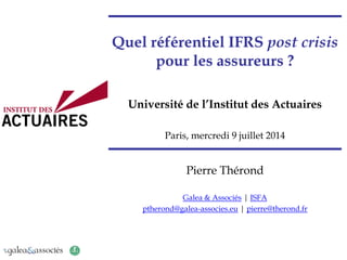 Quel référentiel IFRS post crisis
pour les assureurs ?
Université de l’Institut des Actuaires
Paris, mercredi 9 juillet 2014
Pierre Thérond
Galea & Associés | ISFA
ptherond@galea-associes.eu | pierre@therond.fr
 
