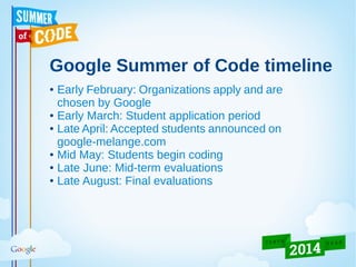 Google Summer of Code timeline
● Early February: Organizations apply and are
chosen by Google
● Early March: Student application period
● Late April: Accepted students announced on
google-melange.com
● Mid May: Students begin coding
● Late June: Mid-term evaluations
● Late August: Final evaluations
 
