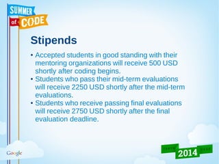 Stipends
● Accepted students in good standing with their
mentoring organizations will receive 500 USD
shortly after coding begins.
● Students who pass their mid-term evaluations
will receive 2250 USD shortly after the mid-term
evaluations.
● Students who receive passing final evaluations
will receive 2750 USD shortly after the final
evaluation deadline.
 