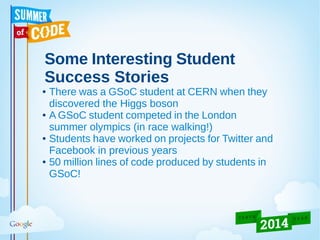 Some Interesting Student
Success Stories
● There was a GSoC student at CERN when they
discovered the Higgs boson
● A GSoC student competed in the London
summer olympics (in race walking!)
● Students have worked on projects for Twitter and
Facebook in previous years
● 50 million lines of code produced by students in
GSoC!
 