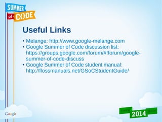 Useful Links
● Melange: http://www.google-melange.com
● Google Summer of Code discussion list:
https://groups.google.com/forum/#!forum/google-
summer-of-code-discuss
● Google Summer of Code student manual:
http://flossmanuals.net/GSoCStudentGuide/
 