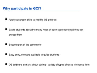 Why participate in GCI?
● Apply classroom skills to real life OS projects
● Excite students about the many types of open source projects they can
choose from
● Become part of the community
● Easy entry, mentors available to guide students
● OS software isn’t just about coding - variety of types of tasks to choose from
 