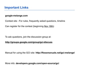 Important Links
google-melange.com
Contest site - For rules, frequently asked questions, timeline
Can register for the contest (beginning Nov 18th)
To ask questions, join the discussion group at:
http://groups.google.com/group/gci-discuss
Manual for using the GCI site: http://flossmanuals.net/gci-melange/
More info: developers.google.com/open-source/gci
 