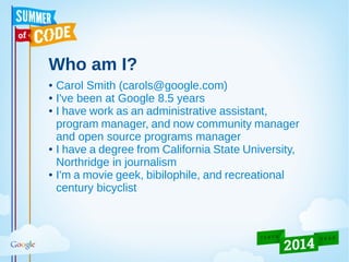 Who am I?
● Carol Smith (carols@google.com)
● I've been at Google 8.5 years
● I have work as an administrative assistant,
program manager, and now community manager
and open source programs manager
● I have a degree from California State University,
Northridge in journalism
● I'm a movie geek, bibilophile, and recreational
century bicyclist
 