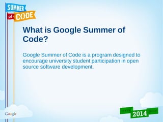 What is Google Summer of
Code?
Google Summer of Code is a program designed to
encourage university student participation in open
source software development.
 