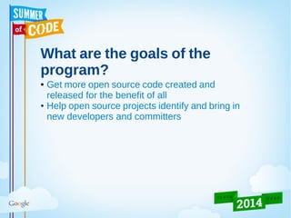 What are the goals of the
program?
● Get more open source code created and
released for the benefit of all
● Help open source projects identify and bring in
new developers and committers
 