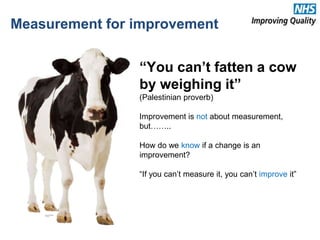 “You can’t fatten a cow
by weighing it”
(Palestinian proverb)
Improvement is not about measurement,
but……..
How do we know if a change is an
improvement?
“If you can’t measure it, you can’t improve it”
Measurement for improvement
16
 