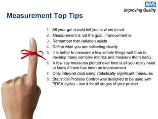 1. All your gut should tell you is when to eat
2. Measurement is not the goal; improvement is
3. Remember that variation exists
4. Define what you are collecting clearly
5. It is better to measure a few simple things well than to
develop many complex metrics and measure them badly
6. A few key measures plotted over time is all you really need
to know if there has been an improvement
7. Only interpret data using statistically significant measures
8. Statistical Process Control was designed to be used with
PDSA cycles - use it for all stages of your project
Measurement Top Tips
21
 