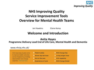 NHS Improving Quality
Service Improvement Tools
Overview for Mental Health Teams
Jeri Hawkins Elaine Kemp
www.nhsiq.nhs.uk/
Welcome and Introduction
Anita Hayes
Programme Delivery Lead End of Life Care, Mental Health and Dementia
 