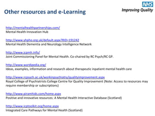 Other resources and e-Learning
http://mentalhealthpartnerships.com/
Mental Health Innovation Hub
http://www.yhpho.org.uk/default.aspx?RID=191242
Mental Health Dementia and Neurology Intelligence Network
http://www.jcpmh.info/
Joint Commissioning Panel for Mental Health. Co-chaired by RC Psych/RC GP.
http://www.wardipedia.org/
Ideas, examples, information and research about therapeutic inpatient mental health care
http://www.rcpsych.ac.uk/workinpsychiatry/qualityimprovement.aspx
Royal College of Psychiatrists College Centre for Quality Improvement (Note: Access to resources may
require membership or subscriptions)
http://www.piramhids.com/home.aspx
Positive and innovative resources: A Mental Health Interactive Database (Scotland)
http://www.icptoolkit.org/home.aspx
Integrated Care Pathways for Mental Health (Scotland)
 