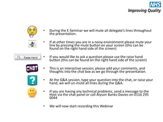 • During the E-Seminar we will mute all delegate’s lines throughout
the presentation.
• If at other times you are in a noisy environment please mute your
line by pressing the mute button on your screen (this can be
found on the right hand side of the screen)
• If you would like to ask a question please use the raise hand
button (this can be found on the right hand side of the screen)
• This is an interactive session, please add your comments, and
thoughts into the chat box as we go through the presentation.
• At the Q&A session, type your question into the chat, or raise your
hand, we will un-mute all lines during the Q&A.
• If you are having any technical problems, send a message to the
Host via the chat panel or call Alyson Banks-Davies on 0116 295
0044
• We will now start recording this Webinar
 