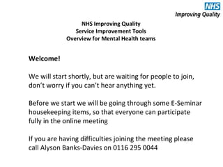 Welcome!
We will start shortly, but are waiting for people to join,
don’t worry if you can’t hear anything yet.
Before we start we will be going through some E-Seminar
housekeeping items, so that everyone can participate
fully in the online meeting
If you are having difficulties joining the meeting please
call Alyson Banks-Davies on 0116 295 0044
NHS Improving Quality
Service Improvement Tools
Overview for Mental Health teams
 