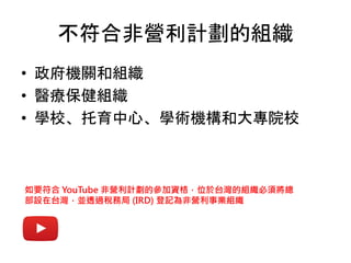不符合非營利計劃的組織
• 政府機關和組織
• 醫療保健組織
• 學校、托育中心、學術機構和大專院校
如要符合 YouTube 非營利計劃的參加資格，位於台灣的組織必須將總
部設在台灣，並透過稅務局 (IRD) 登記為非營利事業組織
 