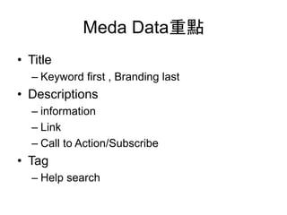Meda Data重點
• Title
– Keyword first , Branding last
• Descriptions
– information
– Link
– Call to Action/Subscribe
• Tag
– Help search
 
