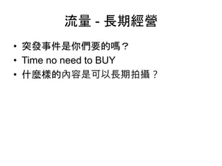 流量 - 長期經營
• 突發事件是你們要的嗎？
• Time no need to BUY
• 什麼樣的內容是可以長期拍攝？
 