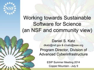 Working towards Sustainable
Software for Science
(an NSF and community view)
Daniel S. Katz
dkatz@nsf.gov & d.katz@ieee.org
Program Director, Division of
Advanced Cyberinfrastructure
ESIP Summer Meeting 2014
Copper Mountain - July 9
 