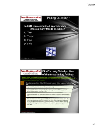 7/9/2014
10
Copyright © FraudResourceNet LLC
In 2010 men committed approximately___
times as many frauds as women
A. Two
B. Three
C. Four
D. Five
Polling Question 1
Copyright © FraudResourceNet LLC
KPMG’s  2013 Global profiles 
of the fraudster key findings
70 percent of fraudsters are between the ages of 36 and 55 
61 percent of fraudsters are employed by the victim organization. Of these, 41 percent 
were employed there for more than 6 years
When fraudsters acted alone, 69 percent of frauds were perpetrated over 1 to 5 years.  Of 
these, 21 percent of the frauds incurred a total cost to the victim organization of $50,000‐
200,000 and 16 percent cost a total of $200,000‐500,000. In 32 percent of these cases the 
cost to the victim organization exceeded $500 000, exceeding $5 000 000 in 9 percent of 
these cases.
Analysis shows that there is no fixed, but rather a continuous morphing, face of a fraudster.
Organizations thus need dynamic responses to fraud risk and may have to anticipate the impact of
these changes in the behavior of fraudsters
Based on an analysis of the 596 fraudsters, some of the key observations
are:
In 70 percent of frauds, the perpetrator colluded with others ‐ a continuing rising trend since 
2007 
© 2014 KPMG LLP, a USA LLP and a member firm of the KPMG network of independent member firms affiliated with KPMG International Cooperative ("KPMG 
International"), a Swiss entity. All rights reserved.
 