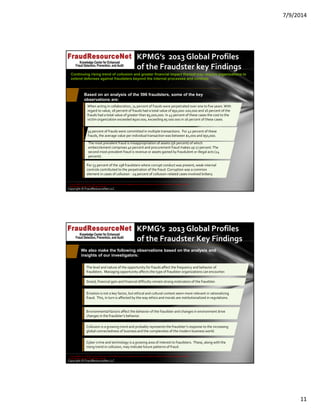7/9/2014
11
Copyright © FraudResourceNet LLC
KPMG’s  2013 Global Profiles 
of the Fraudster key Findings
Based on an analysis of the 596 fraudsters, some of the key
observations are:
93 percent of frauds were committed in multiple transactions.  For 42 percent of these 
frauds, the average value per individual transaction was between $1,000 and $50,000. 
The most prevalent fraud is misappropriation of assets (56 percent) of which 
embezzlement comprises 40 percent and procurement fraud makes up 27 percent. The 
second most prevalent fraud is revenue or assets gained by fraudulent or illegal acts (24 
percent).
When acting in collaboration, 74 percent of frauds were perpetrated over one to five years. With 
regard to value, 18 percent of frauds had a total value of $50,000‐200,000 and 16 percent of the 
frauds had a total value of greater than $5,000,000. In 43 percent of these cases the cost to the 
victim organization exceeded $500 000, exceeding $5 000 000 in 16 percent of these cases.
For 53 percent of the 198 fraudsters where corrupt conduct was present, weak internal 
controls contributed to the perpetration of the fraud. Corruption was a common 
element in cases of collusion ‐ 29 percent of collusion‐related cases involved bribery.
Continuing rising trend of collusion and greater financial impact thereof may require organizations to
extend defenses against fraudsters beyond the internal processes and controls
© 2014 KPMG LLP, a USA LLP and a member firm of the KPMG network of independent member firms affiliated with KPMG International Cooperative ("KPMG 
International"), a Swiss entity. All rights reserved.
Copyright © FraudResourceNet LLC
KPMG’s  2013 Global Profiles 
of the Fraudster Key Findings
The level and nature of the opportunity for frauds affect the frequency and behavior of 
fraudsters.  Managing opportunity affects the type of fraudster organizations can encounter.
Greed, financial gain and financial difficulty remain strong motivators of the fraudster.
Emotion is not a key factor, but ethical and cultural context seem more relevant in rationalizing 
fraud.  This, in turn is affected by the way ethics and morals are institutionalized in regulations.
Collusion is a growing trend and probably represents the fraudster’s response to the increasing 
global connectedness of business and the complexities of the modern business world.
We also make the following observations based on the analysis and
insights of our investigators:
Environmental factors affect the behavior of the fraudster and changes in environment drive 
changes in the fraudster’s behavior.
Cyber crime and technology is a growing area of interest to fraudsters.  These, along with the 
rising trend in collusion, may indicate future patterns of fraud.
© 2014 KPMG LLP, a USA LLP and a member firm of the KPMG network of independent member firms affiliated with KPMG International Cooperative ("KPMG 
International"), a Swiss entity. All rights reserved.
 