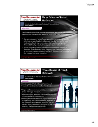 7/9/2014
13
Copyright © FraudResourceNet LLC
Three Drivers of Fraud: 
Motivation
Motivation
Fraud, as with most crimes, requires a motivation, and for the 596 
fraudsters, the overwhelming reason for committing fraud is financial.
 Survey respondents were offered 14 possible motivations and could 
select as many as they believed appropriate.  Out of a total of 1,082 
motivations listed, 614 were motives of greed, financial gain and 
financial difficulty, and a further 114 were related to business targets.
 Greed infrequently seems to spill over into observable patterns of 
behavior.  Only 18 percent of the fraudsters had expensive hobbies and 
17 percent drove expensive vehicles, hardly distinguishing features when 
the fraudster is a senior executive.
To understand a fraudster’s profile it is useful to consider three 
drivers of fraud:
© 2014 KPMG LLP, a USA LLP and a member firm of the KPMG network of independent member firms affiliated with KPMG International Cooperative ("KPMG 
International"), a Swiss entity. All rights reserved.
Copyright © FraudResourceNet LLC
v
Three Drivers of Fraud: 
Rationale
Rationale
Fraudsters, as with other types of criminal, will 
frequently provide a rationale for their deeds.  
 Anger and fear were important factors in 10 percent 
or less of the 596 fraudsters.
 16 percent of the responses mentioned being under‐
remunerated as being important.
 The only emotion that appears significant is a sense 
of superiority, which is important for 36 percent of 
the fraudsters. May be linked to the fact that 29 
percent of the frauds were committed by executive 
directors, the largest single job title.
To understand a fraudster’s profile it is useful to consider three 
drivers of fraud:
© 2014 KPMG LLP, a USA LLP and a member firm of the KPMG network of independent member firms affiliated with KPMG International Cooperative ("KPMG 
International"), a Swiss entity. All rights reserved.
 