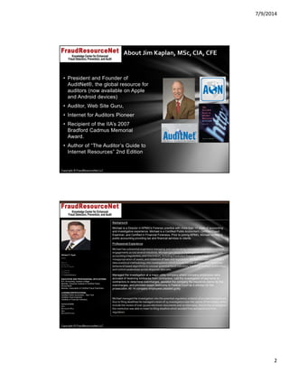7/9/2014
2
Copyright © FraudResourceNet LLC
About Jim Kaplan, MSc, CIA, CFE
• President and Founder of
AuditNet®, the global resource for
auditors (now available on Apple
and Android devices)
• Auditor, Web Site Guru,
• Internet for Auditors Pioneer
• Recipient of the IIA’s 2007
Bradford Cadmus Memorial
Award.
• Author of “The Auditor’s Guide to
Internet Resources” 2nd Edition
Copyright © FraudResourceNet LLC
Background
Michael is a Director in KPMG’s Forensic practice with more than 10 years of accounting
and investigative experience. Michael is a Certified Public Accountant, Certified Fraud
Examiner, and Certified in Financial Forensics. Prior to joining KPMG, Michael worked in
public accounting providing tax and financial services to clients.
Professional Experience
Michael has substantial experience managing and coordinating investigation and data analytical 
engagements across several industries. Michael specializes in investigations of suspected fraud, 
accounting irregularities, and misconduct, including fraudulent financial reporting, 
misappropriation of assets, and violations of laws and regulations. Michael incorporates KPMG’s 
data analytical methodology into investigations which include the use of many rules‐based and 
behavioral based algorithms to uncover potential fraud indicators, hidden or masked relationships, 
and control weaknesses across disparate data sets.
Managed the investigation at a major utility company where company employees were
accused of receiving kickbacks from contractors. Led the investigation of payments to
contractors to determine overcharges, assisted the company file insurance claims for the
overcharges, and provided expert testimony in Federal Court as a witness for the
prosecution. All 14 company employees pleaded guilty.
Michael managed the investigation into the potential regulatory violation of an international bank. 
Due to filing deadlines he managed a team of 25 investigators over the course of two weeks, which 
include the review of over 50,000 electronic documents and 20 interviews. Due to the investigation 
the institution was able to meet its filing deadline which avoided fines and sanctions from 
regulators.
Michael P. Doyle
Director
KPMG LLP
345 Park Avenue
New York, NY 10154-0102
Tel 212-954-2237
Fax 646-924-3357
email michaeldoyle@kpmg.com
EDUCATION AND PROFESSIONAL AFFILIATIONS:
B.S. Accounting, Queens College
Member, American Institute of Certified Public
Accountants
Member, Association of Certified Fraud Examiners
LICENSE/CERTIFICATIONS:
Certified Public Accountant - New York
Certified Fraud Examiner
Certified in Financial Forensics
Technical Skills:
SQL,
Microsoft Office
Idea
Microsoft Access
 