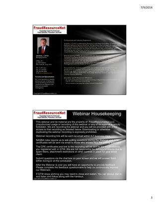 7/9/2014
3
Copyright © FraudResourceNet LLC
Professional and Industry Experience
Andrew J. Curtin is a Managing Director in the New York office of KPMG LLP’s 
Forensic Advisory Service practice. He has more than 20 years of experience 
conducting internal fraud, money laundering, financial reporting and 
corruption investigations for financial institutions and corporations, and 
developing and reviewing compliance and business ethics programs for 
corporations, banks, insurance companies and broker‐dealers. 
Prior to joining KPMG, he served in the law department of Citigroup and 
Travelers Insurance as Chief Compliance and Privacy Officer, Claim Services and 
Chief Anti‐Money Laundering and Sanctions (OFAC) Officer for Citigroup’s 
insurance operations. He was also responsible for implementing anti‐fraud 
programs and conducting internal investigations on behalf of Senior 
Management and the Board of Directors. 
As a prosecutor, Andrew supervised and conducted the investigation and 
prosecution of complex financial services and insurance fraud, money 
laundering, asset forfeiture and organized crime cases in both state and federal 
court in the Offices of the New York State Attorney General and the New York 
County District Attorney. 
Education and Professional Affiliations
• Mr. Curtin received his A.B. from Cornell University, College of Arts and Sciences and his J.D. 
from St. John’s University, School of Law.
• He is a member of the State Bar in New York and Connecticut.
ANDREW J. CURTIN
Managing Director
KPMG LLP
345 Park Avenue
New York, NY  10154‐0102
Tel   212 872 7742
Fax  212 409 8792
Cell  914 980 6959
email  acurtin@kpmg.com
Function and Specialization
Mr. Curtin specializes in integrity 
advisory services, including, anti‐
money laundering and sanctions 
compliance and regulatory and 
fraud and misconduct 
investigations.
Copyright © FraudResourceNet LLC
This webinar and its material are the property of FraudResourceNet LLC.
Unauthorized usage or recording of this webinar or any of its material is strictly
forbidden. We are recording the webinar and you will be provided with a link
access to that recording as detailed below. Downloading or otherwise
duplicating the webinar recording is expressly prohibited.
Webinar recording link will be sent via email within 5-7 business days.
NASBA rules require us to ask polling questions during the Webinar and CPE
certificates will be sent via email to those who answer ALL the polling questions
The CPE certificates and link to the recording will be sent to the email address
you registered with in GTW. We are not responsible for delivery problems due to
spam filters, attachment restrictions or other controls in place for your email
client.
Submit questions via the chat box on your screen and we will answer them
either during or at the conclusion.
After the Webinar is over you will have an opportunity to provide feedback.
Please complete the feedback questionnaire to help us continuously improve
our Webinars
If GTW stops working you may need to close and restart. You can always dial in
and listen and follow along with the handout.
Webinar Housekeeping
 