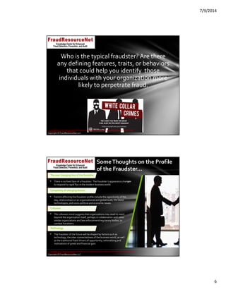 7/9/2014
6
Copyright © FraudResourceNet LLC
Who is the typical fraudster? Are there 
any defining features, traits, or behaviors 
that could help you identify  those 
individuals with your organization more 
likely to perpetrate fraud.
© 2014 KPMG LLP, a USA LLP and a member firm of the KPMG network of independent member firms affiliated with KPMG International Cooperative ("KPMG 
International"), a Swiss entity. All rights reserved.
Copyright © FraudResourceNet LLC
Some Thoughts on the Profile 
of the Fraudster…
The ever changing face of the fraudster
 There is no fixed face of a fraudster.  The fraudster’s appearance changes 
to respond to rapid flux in the modern business world.
Complexity of changing factors
 Factors affecting the fraudster profile include the opportunity of the 
day, relationships on an organizational and global scale, the latest 
technologies, and socio‐political and economic issues.
Collusion
 The collusion trend suggests that organizations may need to reach 
beyond the organization itself, perhaps in collaboration with other 
similar organizations and law enforcement/regulatory bodies, to 
combat fraudsters.
Technology
 The fraudster of the future will be shaped by factors such as 
technology, the inter‐connectedness of the business world, as well 
as the traditional fraud drivers of opportunity, rationalizing and 
motivations of greed and financial gain.
v
© 2014 KPMG LLP, a USA LLP and a member firm of the KPMG network of independent member firms affiliated with KPMG International Cooperative ("KPMG 
International"), a Swiss entity. All rights reserved.
 