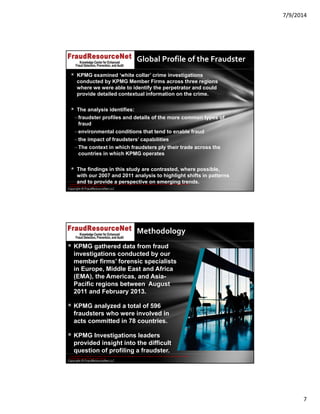 7/9/2014
7
Copyright © FraudResourceNet LLC
Global Profile of the Fraudster
 KPMG examined ‘white collar’ crime investigations
conducted by KPMG Member Firms across three regions
where we were able to identify the perpetrator and could
provide detailed contextual information on the crime.
 The analysis identifies:
–fraudster profiles and details of the more common types of
fraud
–environmental conditions that tend to enable fraud
–the impact of fraudsters’ capabilities
–The context in which fraudsters ply their trade across the
countries in which KPMG operates
 The findings in this study are contrasted, where possible,
with our 2007 and 2011 analysis to highlight shifts in patterns
and to provide a perspective on emerging trends.© 2014 KPMG LLP, a USA LLP and a member firm of the KPMG network of independent member firms affiliated with KPMG International Cooperative ("KPMG 
International"), a Swiss entity. All rights reserved.
Copyright © FraudResourceNet LLC
Methodology
 KPMG gathered data from fraud
investigations conducted by our
member firms’ forensic specialists
in Europe, Middle East and Africa
(EMA), the Americas, and Asia-
Pacific regions between August
2011 and February 2013.
 KPMG analyzed a total of 596
fraudsters who were involved in
acts committed in 78 countries.
 KPMG Investigations leaders
provided insight into the difficult
question of profiling a fraudster.
v
© 2014 KPMG LLP, a USA LLP and a member firm of the KPMG network of independent member firms affiliated with KPMG International Cooperative ("KPMG 
International"), a Swiss entity. All rights reserved.
 
