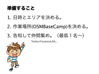 準備すること
1. 日時とエリアを決める。
2. 作業場所(OSMBaseCamp)を決める。
3. 告知して仲間集め。（最低１名∼）
Twitter/Facebook/ML...
 